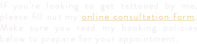 If you're looking to get tattooed by me, please fill out my online consultation form. Make sure you read my booking policies below to prepare for your appointment.