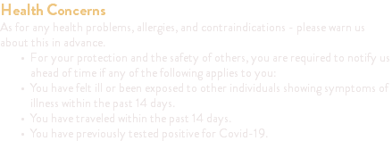 Health Concerns As for any health problems, allergies, and contraindications - please warn us about this in advance. For your protection and the safety of others, you are required to notify us ahead of time if any of the following applies to you: You have felt ill or been exposed to other individuals showing symptoms of illness within the past 14 days. You have traveled within the past 14 days. You have previously tested positive for Covid-19.